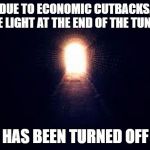 Light at the end of tunnel | DUE TO ECONOMIC CUTBACKS, THE LIGHT AT THE END OF THE TUNNEL; HAS BEEN TURNED OFF | image tagged in light at the end of tunnel,random,death,tunnel,light | made w/ Imgflip meme maker