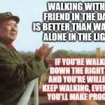 mao zedong | WALKING WITH A FRIEND IN THE DARK IS BETTER THAN WALKING ALONE IN THE LIGHT. IF YOU'RE WALKING DOWN THE RIGHT PATH AND YOU'RE WILLING TO KEEP WALKING, EVENTUALLY YOU'LL MAKE PROGRESS. | image tagged in mao zedong | made w/ Imgflip meme maker