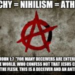 anarchy  | ANARCHY = NIHILISM = ATHEISM. 2 JOHN 1:7  "FOR MANY DECEIVERS ARE ENTERED INTO THE WORLD, WHO CONFESS NOT THAT JESUS CHRIST IS COME IN THE FLESH. THIS IS A DECEIVER AND AN ANTICHRIST". | image tagged in anarchy | made w/ Imgflip meme maker