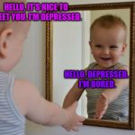 nice to meet you | HELLO, IT'S NICE TO MEET YOU. I'M DEPRESSED. HELLO, DEPRESSED. I'M BORED. | image tagged in nice to meet you,depressed,bored | made w/ Imgflip meme maker