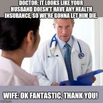 Bad News Doctor | DOCTOR: IT LOOKS LIKE YOUR HUSBAND DOESN'T HAVE ANY HEALTH INSURANCE, SO WE'RE GONNA LET HIM DIE. WIFE: OK FANTASTIC, THANK YOU! | image tagged in bad news doctor | made w/ Imgflip meme maker