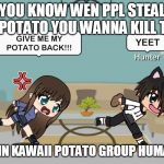 Gacha Meme | YOU KNOW WEN PPL STEAL YER POTATO YOU WANNA KILL THEM; STAY IN KAWAII POTATO GROUP HUMANS!!! | image tagged in gacha meme | made w/ Imgflip meme maker