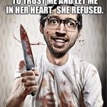 serial killer | I ONCE ASKED A GIRL TO TRUST ME AND LET ME IN HER HEART.  SHE REFUSED. SO I CUT MY WAY IN. | image tagged in serial killer | made w/ Imgflip meme maker