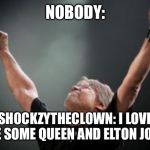 Old time Rock and Roll | NOBODY:; SH0CKZYTHECL0WN: I LOVE ME SOME QUEEN AND ELTON JOHN | image tagged in old time rock and roll | made w/ Imgflip meme maker
