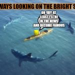 Sharks | ALWAYS LOOKING ON THE BRIGHT SIDE; OH YAY! AT LEAST I'LL BE IN THE NEWS AND BECOME FAMOUS | image tagged in sharks | made w/ Imgflip meme maker