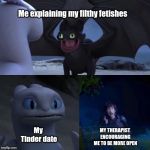 Foolish Toothless | Me explaining my filthy fetishes; My Tinder date; MY THERAPIST ENCOURAGING ME TO BE MORE OPEN | image tagged in foolish toothless | made w/ Imgflip meme maker