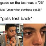 Teacher: the lowest grade on the test was a "26"; Me: "Lmao what dumbass got 26 "; *gets test back* | image tagged in memes | made w/ Imgflip meme maker