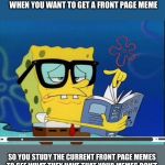 Spongebob | WHEN YOU WANT TO GET A FRONT PAGE MEME; SO YOU STUDY THE CURRENT FRONT PAGE MEMES TO SEE WHAT THEY HAVE THAT YOUR MEMES DON’T | image tagged in spongebob | made w/ Imgflip meme maker