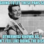 Vintage woman cooking | I'M GOING TO LET THESE PANS SOAK. OTHERWISE KNOWN AS, I DON'T FEEL LIKE DOING THE DISHES. | image tagged in vintage woman cooking | made w/ Imgflip meme maker