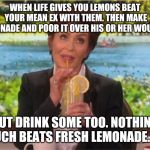 Lemonade  | WHEN LIFE GIVES YOU LEMONS BEAT YOUR MEAN EX WITH THEM. THEN MAKE LEMONADE AND POOR IT OVER HIS OR HER WOUNDS. BUT DRINK SOME TOO. NOTHING MUCH BEATS FRESH LEMONADE. 🍋 | image tagged in lemonade | made w/ Imgflip meme maker
