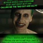 Jared Leto Joker | SINCE Y'ALL THINK THIS IS YOUR WORLD AND EVERYONE ELSE JUST EXIST IN IT AND CALLING ME THE "BAD GUY AND ALL?!? Y'ALL SHOULDN'T HAVE A PROBLEM WITH ME PULLING A YOU ON YOU! RIGHT??? HA! HA! HA! | image tagged in jared leto joker | made w/ Imgflip meme maker