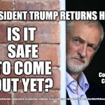 Corbyn - Trump | PRESIDENT TRUMP RETURNS HOME; IS IT SAFE TO COME OUT YET? Oh Cowardly Corbyn; #cultofcorbyn #labourisdead #weaintcorbyn #jc4pmnow #wearecorbyn #gtto #jc4pm2019 #jc4pm Corbyn Abbott McDonnell | image tagged in cultofcorbyn,labourisdead,communist socialist,gtto jc4pm jc4pmnow,anti-semite and a racist,funny | made w/ Imgflip meme maker