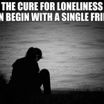 Three choices: help, ignore or kick, your choice reflects your nature not hers. | THE CURE FOR LONELINESS CAN BEGIN WITH A SINGLE FRIEND | image tagged in lonely,help someone,reach out,be there,choices,talk to people | made w/ Imgflip meme maker