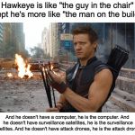 The Man on the Building | Hawkeye is like "the guy in the chair" except he's more like "the man on the building"; And he doesn't have a computer, he is the computer. And he doesn't have surveillance satellites, he is the surveillance satellites.
And he doesn't have attack drones, he is the attack drones. | image tagged in hawkeye | made w/ Imgflip meme maker