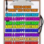 Coaching Clipboard  | THINGS COACH "HOWIE" HAS TO DO TODAY; HAVE A HAPPY BIRTHDAY; HAVE A HAPPY BIRTHDAY; HAVE A HAPPY BIRTHDAY; HAVE A HAPPY BIRTHDAY; HAVE A HAPPY BIRTHDAY; HAVE A HAPPY BIRTHDAY; HAVE A HAPPY BIRTHDAY; HAVE A HAPPY BIRTHDAY | image tagged in coaching clipboard | made w/ Imgflip meme maker