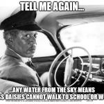 Morgan Freeman Driving Miss Daisy | TELL ME AGAIN... ...ANY WATER FROM THE SKY MEANS MISS DAISIES CANNOT WALK TO SCHOOL OR WORK | image tagged in morgan freeman driving miss daisy | made w/ Imgflip meme maker
