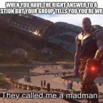They called me a madman | WHEN YOU HAVE THE RIGHT ANSWER TO A QUESTION BUT YOUR GROUP TELLS YOU YOU’RE WRONG | image tagged in they called me a madman | made w/ Imgflip meme maker