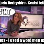 BBC Victoria Derbyshire - Sexist Leftie? | Victoria Derbyshire - Sexist Leftie? C*NT; Oops - I used a word men use; #cultofcorbyn #labourisdead #weaintcorbyn #jc4pmnow #wearecorbyn #gtto #jc4pm2019 #jc4pm Corbyn Abbott McDonnell #bbcbias BBC Bias | image tagged in bbc bias,cultofcorbyn,labourisdead,communist socialist,gtto jc4pm,victoria derbyshire | made w/ Imgflip meme maker