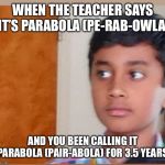 Please help me | WHEN THE TEACHER SAYS IT’S PARABOLA (PE-RAB-OWLA); AND YOU BEEN CALLING IT PARABOLA (PAIR-ABOLA) FOR 3.5 YEARS. | image tagged in please help me | made w/ Imgflip meme maker