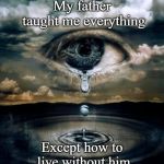 tears | My father taught me everything; Except how to live without him | image tagged in tears | made w/ Imgflip meme maker