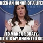sarah huckabee sanders  | IT’S BEEN AN HONOR OF A LIFETIME; TO MAKE UP CRAZY SHIT FOR MY DEMENTED BOSS | image tagged in sarah huckabee sanders | made w/ Imgflip meme maker