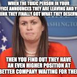 Sarah Huckabee Sanders | WHEN THE TOXIC PERSON IN YOUR OFFICE ANNOUNCES THEY ARE LEAVING AND YOU THINK THEY FINALLY GOT WHAT THEY DESERVED; THEN YOU FIND OUT THEY HAVE AN EVEN HIGHER POSITION AT A BETTER COMPANY WAITING FOR THEM... | image tagged in sarah huckabee sanders | made w/ Imgflip meme maker