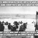 This is something that seriously pisses me off. | PEOPLE WHO RISKED THEIR LIVES TO SAVE THEIR FAMILIES AND COUNTRIES ARE CELEBRATED FOR ONE DAY; BUT PEOPLE WHO HAVE A SLIGHT DIFFERENCE IN SEXUALITY ARE CELEBRATED FOR ONE WHOLE MONTH. THINK ABOUT IT. | image tagged in d-day landing,memes,pride,ww2 | made w/ Imgflip meme maker