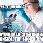 Scientist Researcher | MEANWHILE AT THE LAB; TRYING TO LOCATE THE GENE RESPONSIBLE FOR SUCH BEHAVIOUR | image tagged in scientist researcher | made w/ Imgflip meme maker