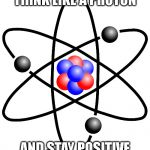 Sorry pun haters but im the queen of puns | THINK LIKE A PROTON; AND STAY POSITIVE | image tagged in atoms atom electrons protons neutron,puns | made w/ Imgflip meme maker