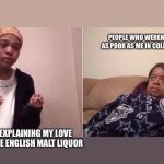 Me explaining to mum | PEOPLE WHO WEREN’T AS POOR AS ME IN COLLEGE; ME EXPLAINING MY LOVE OF OLDE ENGLISH MALT LIQUOR | image tagged in me explaining to mum | made w/ Imgflip meme maker