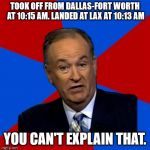 bill o reilly  | TOOK OFF FROM DALLAS-FORT WORTH AT 10:15 AM. LANDED AT LAX AT 10:13 AM; YOU CAN'T EXPLAIN THAT. | image tagged in bill o reilly | made w/ Imgflip meme maker