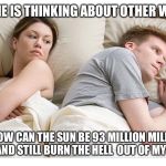 Thinking of other girls | I. BET HE IS THINKING ABOUT OTHER WOMEN; HOW CAN THE SUN BE 93 MILLION MILES AWAY AND STILL BURN THE HELL  OUT OF MY SKIN? | image tagged in thinking of other girls | made w/ Imgflip meme maker