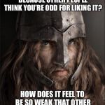 viking | YOU HATE SOMETHING NOW BECAUSE OTHER PEOPLE THINK YOU’RE ODD FOR LIKING IT? HOW DOES IT FEEL TO BE SO WEAK THAT OTHER PEOPLE’S OPINIONS HURT YOU? | image tagged in viking | made w/ Imgflip meme maker