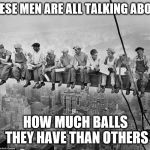 Construction | THESE MEN ARE ALL TALKING ABOUT; HOW MUCH BALLS THEY HAVE THAN OTHERS | image tagged in construction | made w/ Imgflip meme maker