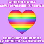 WITH EACH NEW DAY COMES OPPORTUNITIES, SURVIVAL; AND THE ABILITY TO DREAM BEYOND ANY OBSTACLE THAT MAY COME OUR WAY | image tagged in rainbow | made w/ Imgflip meme maker