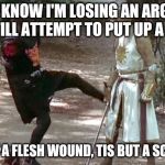 Losing an Argument | WHEN I KNOW I'M LOSING AN ARGUMENT BUT STILL ATTEMPT TO PUT UP A FIGHT... "TIS BUT A FLESH WOUND, TIS BUT A SCRATCH!" | image tagged in monty python knight,monty,python,tis but a scratch,memes,arguement | made w/ Imgflip meme maker