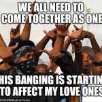 Jroc113 | WE ALL NEED TO COME TOGETHER AS ONE; THIS BANGING IS STARTING TO AFFECT MY LOVE ONES | image tagged in gang members | made w/ Imgflip meme maker