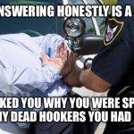 Three! No I meant I was late for work! | SO I GUESS ANSWERING HONESTLY IS A CRIME NOW? SIR I ASKED YOU WHY YOU WERE SPEEDING, NOT HOW MANY DEAD HOOKERS YOU HAD IN THE TRUNK | image tagged in arrest | made w/ Imgflip meme maker