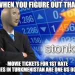 s t o n k s | WHEN YOU FIGURE OUT THAT; MOVIE TICKETS FOR 1ST RATE MOVIES IN TURKMENISTAN ARE ONE US DOLLAR | image tagged in stonk,stonks,stocks,true,yes,money | made w/ Imgflip meme maker