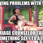 Gay tractor boy | BEEN HAVING PROBLEMS WITH THE WIFE; MARRIAGE COUNSELOR TOLD ME TO DO SOMETHING SEXY TO A TRACTOR | image tagged in gay tractor boy | made w/ Imgflip meme maker