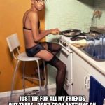 I'm in this kitchen half naked | JUST TIP FOR ALL MY FRIENDS OUT THERE... DON’T COOK ANYTHING ON THE STOVE TOPLESS, YOU MIGHT ACCIDENTALLY BURN YOUR NIPPLE ON A PAN, AND THAT IS DEFINITELY NOT FUN. AT ALL. 😫 | image tagged in i'm in this kitchen half naked | made w/ Imgflip meme maker