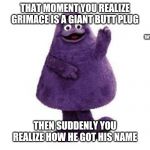 Grimace | THAT MOMENT YOU REALIZE GRIMACE IS A GIANT BUTT PLUG; THEN SUDDENLY YOU REALIZE HOW HE GOT HIS NAME | image tagged in grimace | made w/ Imgflip meme maker