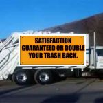 Garbage truck  | SATISFACTION GUARANTEED OR DOUBLE YOUR TRASH BACK. | image tagged in garbage truck | made w/ Imgflip meme maker
