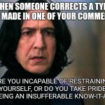 Snape | WHEN SOMEONE CORRECTS A TYPO YOU MADE IN ONE OF YOUR COMMENTS; ARE YOU INCAPABLE OF RESTRAINING YOURSELF, OR DO YOU TAKE PRIDE IN BEING AN INSUFFERABLE KNOW-IT-ALL? | image tagged in snape | made w/ Imgflip meme maker