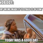 Today was a good day quality | NOBODY:; "MY MEME MADE IT TO PAGE 15 OF FUN." | image tagged in today was a good day quality | made w/ Imgflip meme maker