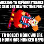 Starship chuckleprice | HIS MISSION: TO EXPLORE STRANGE NEW PRANKS, TO SEEK OUT NEW VICTIMS FOR HIS ANTICS; TO BOLDLY HONK WHERE NO HORN HAS HONKED BEFORE | image tagged in space,clowns,honking,comedy,pranks | made w/ Imgflip meme maker