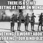 firing squad | THERE IS A STAFF MEETING AT 11AM ON MONDAY; NOTHING TO WORRY ABOUT BUT BRING  YOUR BINDFOLDS! | image tagged in firing squad | made w/ Imgflip meme maker