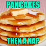 Pancake Time | PANCAKES; THEN A NAP | image tagged in pancakes,nap time,breakfast,funny memes,carbs,sunday morning | made w/ Imgflip meme maker