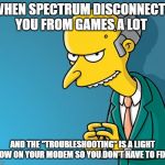 Mr. Burns | WHEN SPECTRUM DISCONNECTS YOU FROM GAMES A LOT; AND THE "TROUBLESHOOTING" IS A LIGHT SHOW ON YOUR MODEM SO YOU DON'T HAVE TO FIX IT | image tagged in mr burns | made w/ Imgflip meme maker