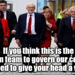 Corbyn's Labour Party | Serious now; If you think this is the dream team to govern our country you need to give your head a wobble; #JC4PMNOW #jc4pm2019 #gtto #jc4pm #cultofcorbyn #labourisdead #weaintcorbyn #wearecorbyn #Corbyn #Abbott #McDonnell | image tagged in cultofcorbyn,labourisdead,anti-semite and a racist,jc4pmnow gtto jc4pm2019,communist socialist,funny | made w/ Imgflip meme maker